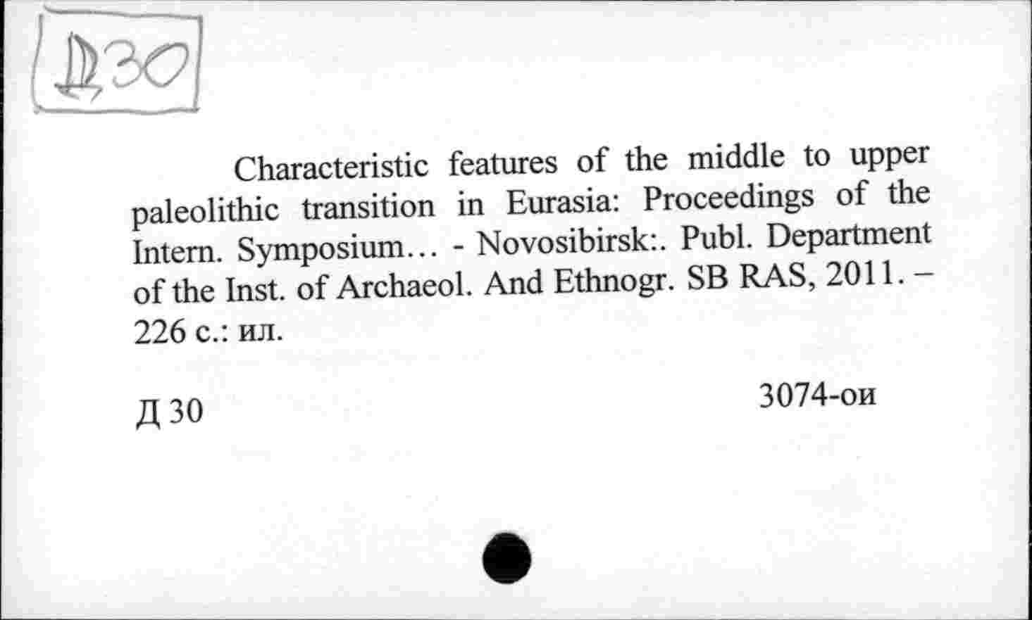 ﻿Characteristic features of the middle to upper paleolithic transition in Eurasia: Proceedings of the Intern. Symposium... - Novosibirsk:. Publ. Department of the Inst, of Archaeol. And Ethnogr. SB RAS, 2011.-226 с.: ил.
Д 30
3074-ои